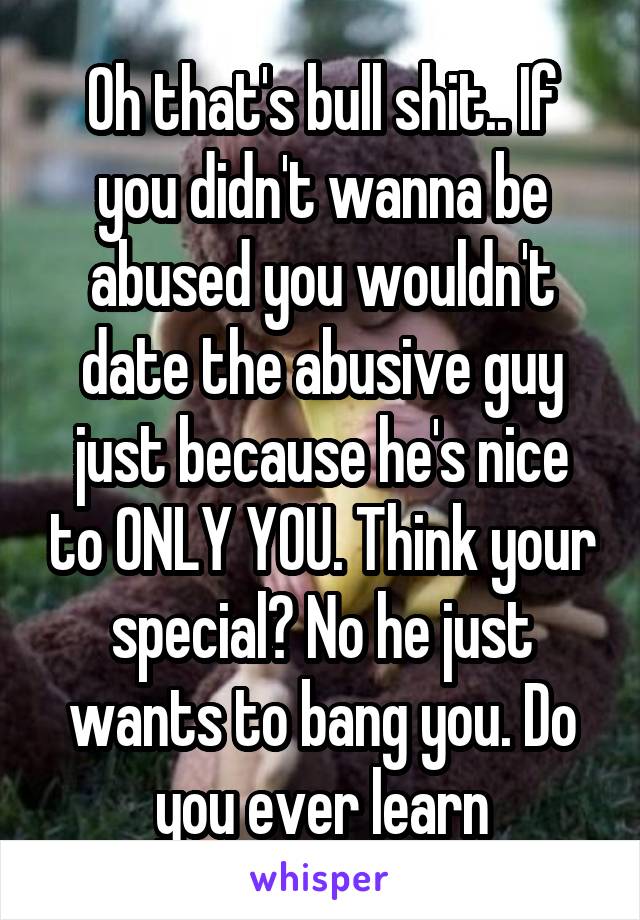 Oh that's bull shit.. If you didn't wanna be abused you wouldn't date the abusive guy just because he's nice to ONLY YOU. Think your special? No he just wants to bang you. Do you ever learn