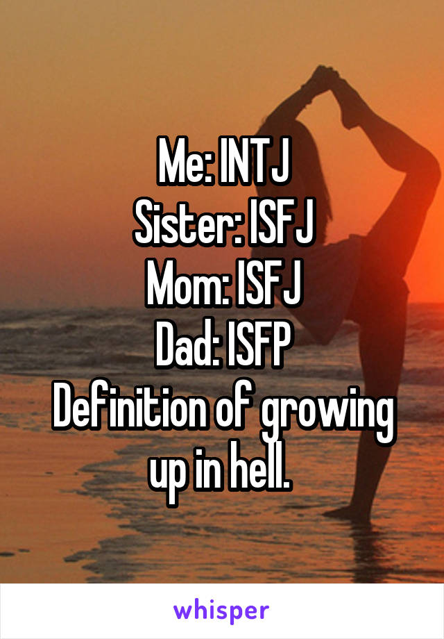 Me: INTJ
Sister: ISFJ
Mom: ISFJ
Dad: ISFP
Definition of growing up in hell. 