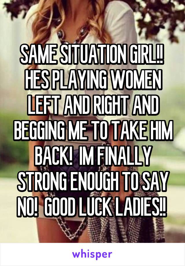 SAME SITUATION GIRL!!  HES PLAYING WOMEN LEFT AND RIGHT AND BEGGING ME TO TAKE HIM BACK!  IM FINALLY STRONG ENOUGH TO SAY NO!  GOOD LUCK LADIES!! 