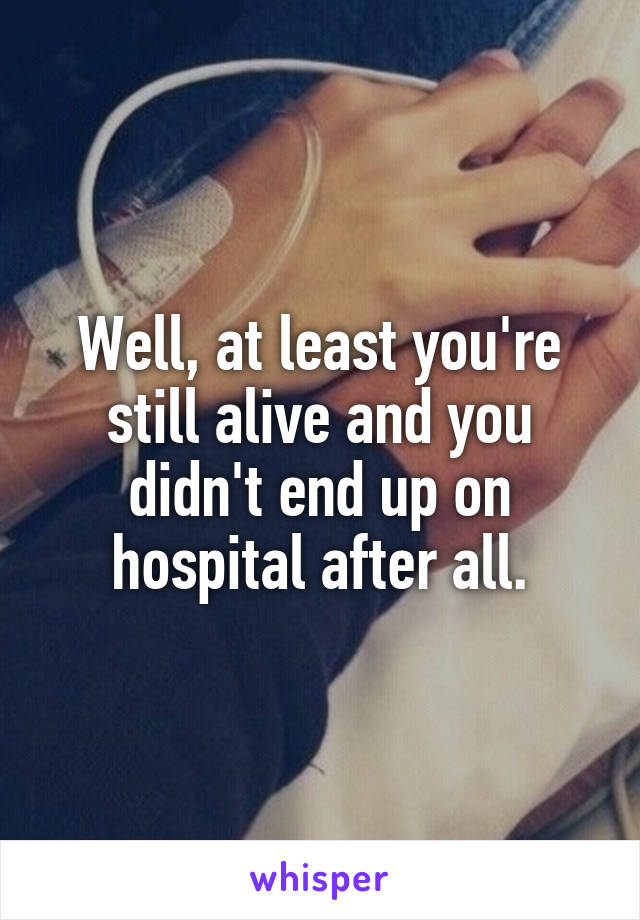 Well, at least you're still alive and you didn't end up on hospital after all.