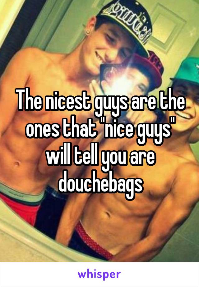 The nicest guys are the ones that "nice guys" will tell you are douchebags