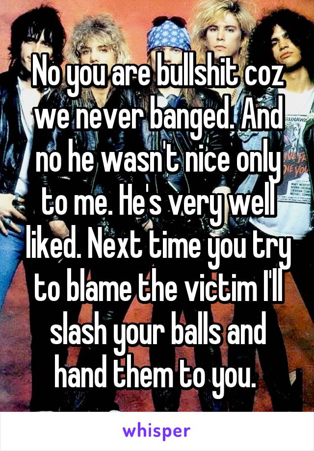 No you are bullshit coz we never banged. And no he wasn't nice only to me. He's very well liked. Next time you try to blame the victim I'll slash your balls and hand them to you. 