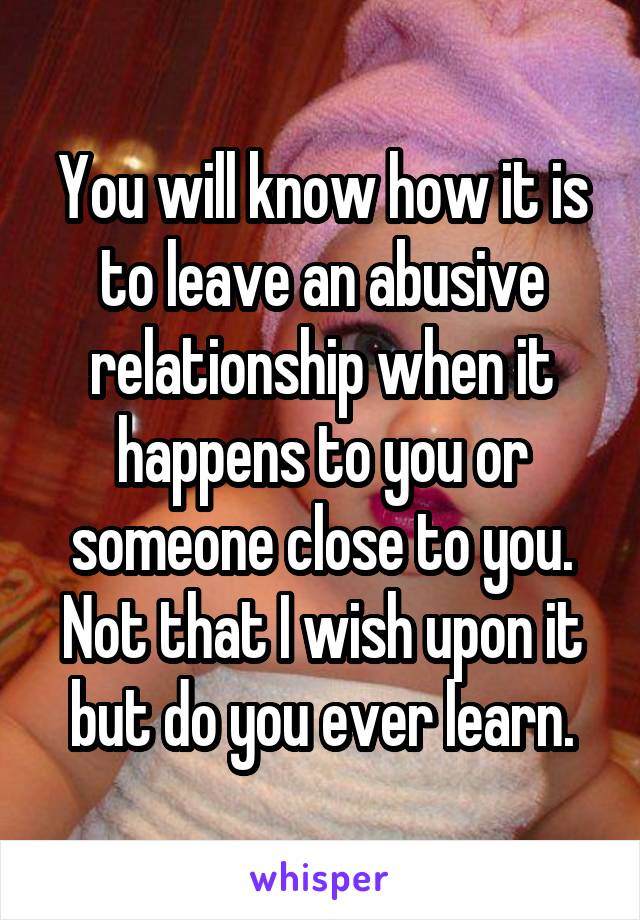 You will know how it is to leave an abusive relationship when it happens to you or someone close to you. Not that I wish upon it but do you ever learn.