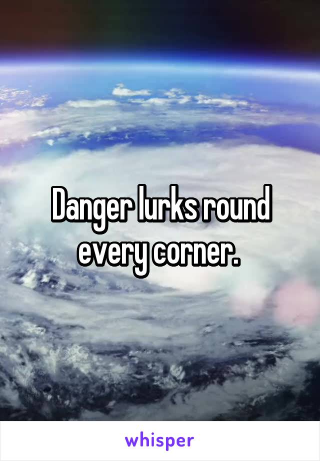 Danger lurks round every corner. 