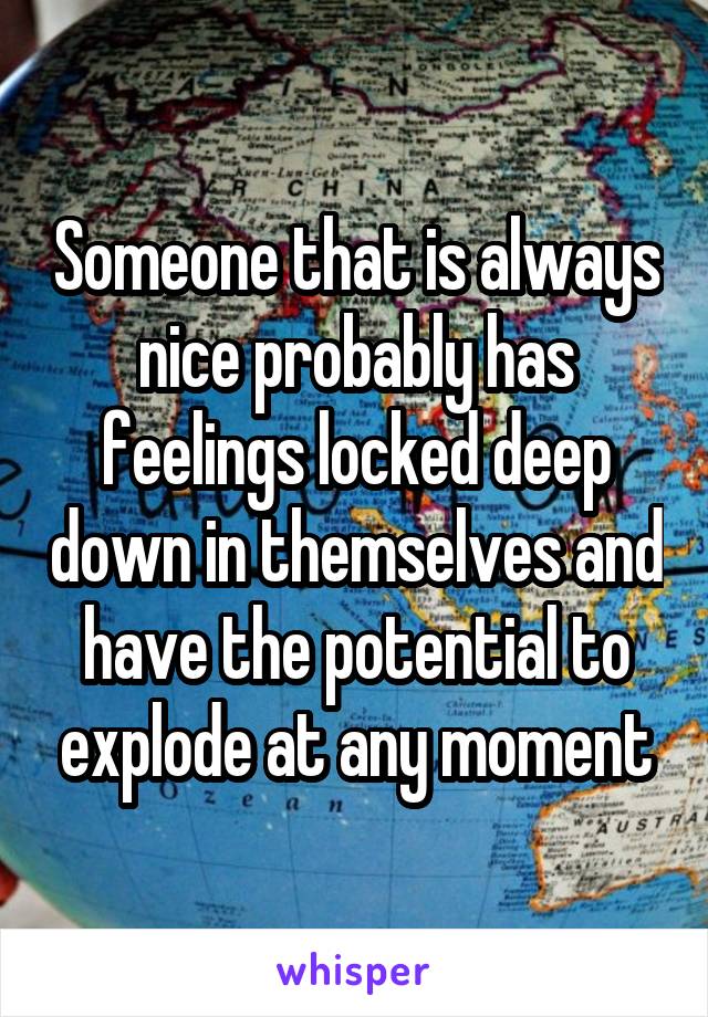 Someone that is always nice probably has feelings locked deep down in themselves and have the potential to explode at any moment