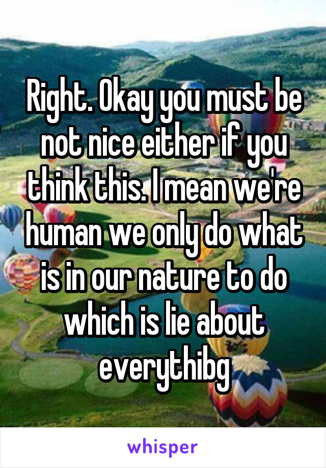 Right. Okay you must be not nice either if you think this. I mean we're human we only do what is in our nature to do which is lie about everythibg