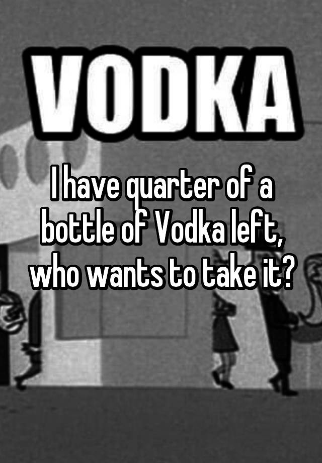 i-have-quarter-of-a-bottle-of-vodka-left-who-wants-to-take-it