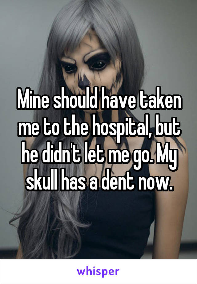 Mine should have taken me to the hospital, but he didn't let me go. My skull has a dent now.