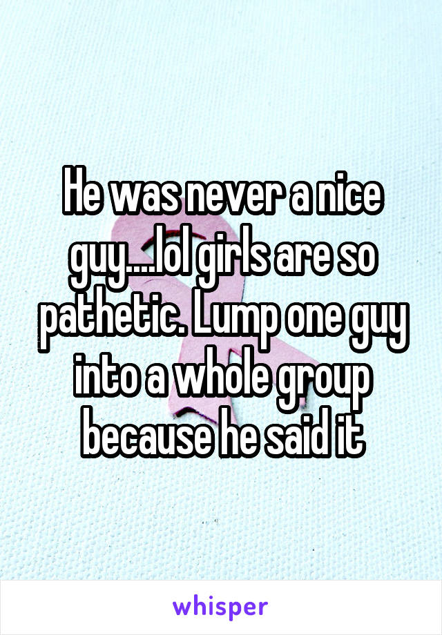 He was never a nice guy....lol girls are so pathetic. Lump one guy into a whole group because he said it