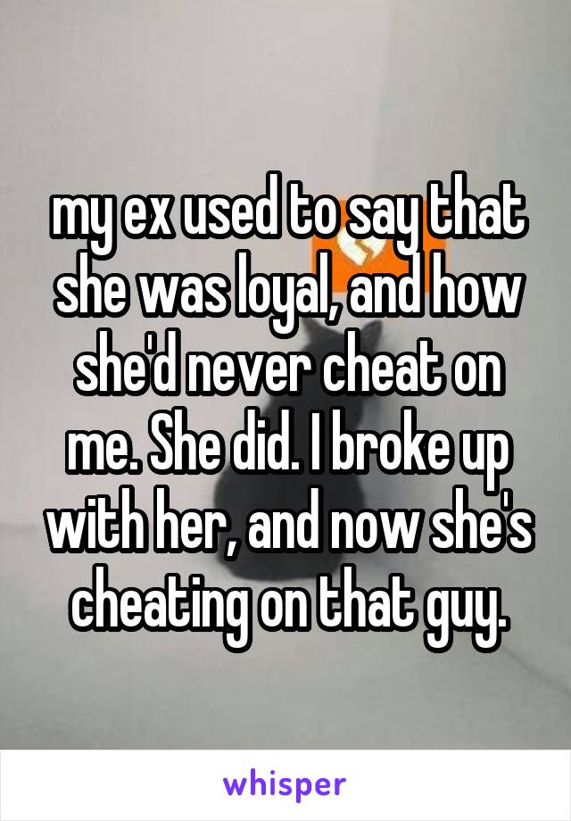 my ex used to say that she was loyal, and how she'd never cheat on me. She did. I broke up with her, and now she's cheating on that guy.