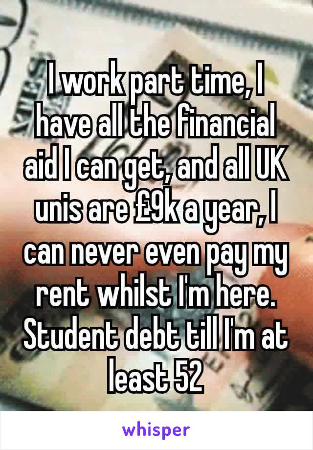 I work part time, I have all the financial aid I can get, and all UK unis are £9k a year, I can never even pay my rent whilst I'm here. Student debt till I'm at least 52