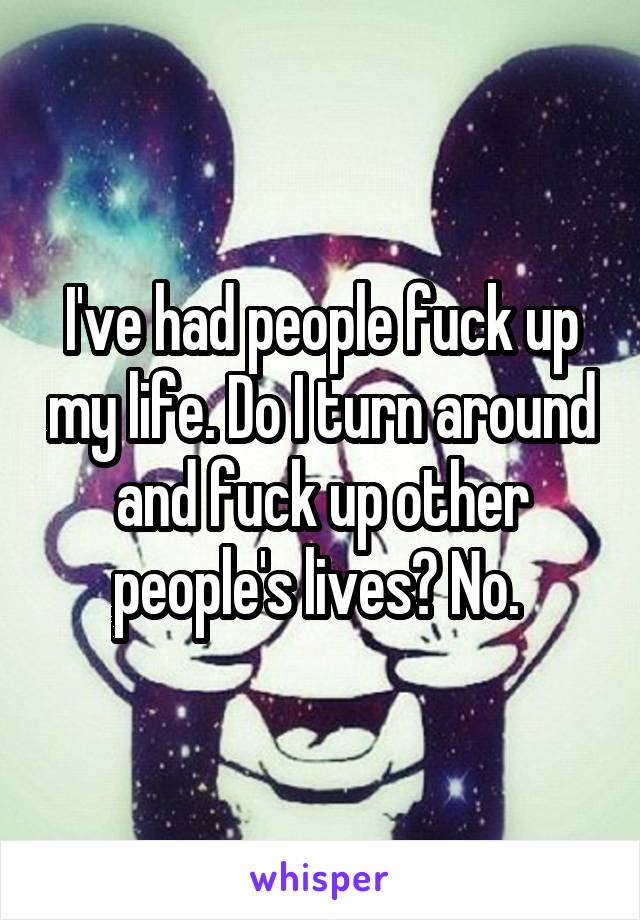 I've had people fuck up my life. Do I turn around and fuck up other people's lives? No. 