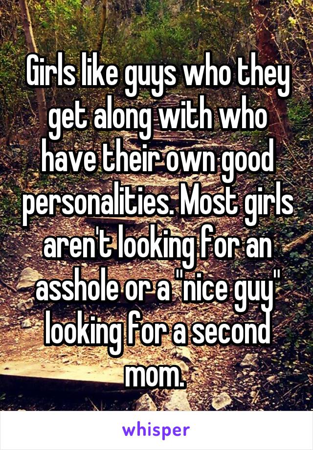 Girls like guys who they get along with who have their own good personalities. Most girls aren't looking for an asshole or a "nice guy" looking for a second mom. 