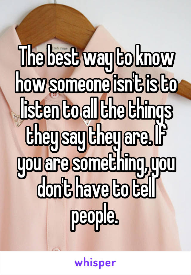 The best way to know how someone isn't is to listen to all the things they say they are. If you are something, you don't have to tell people. 