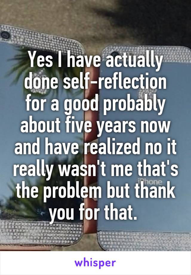 Yes I have actually done self-reflection for a good probably about five years now and have realized no it really wasn't me that's the problem but thank you for that. 