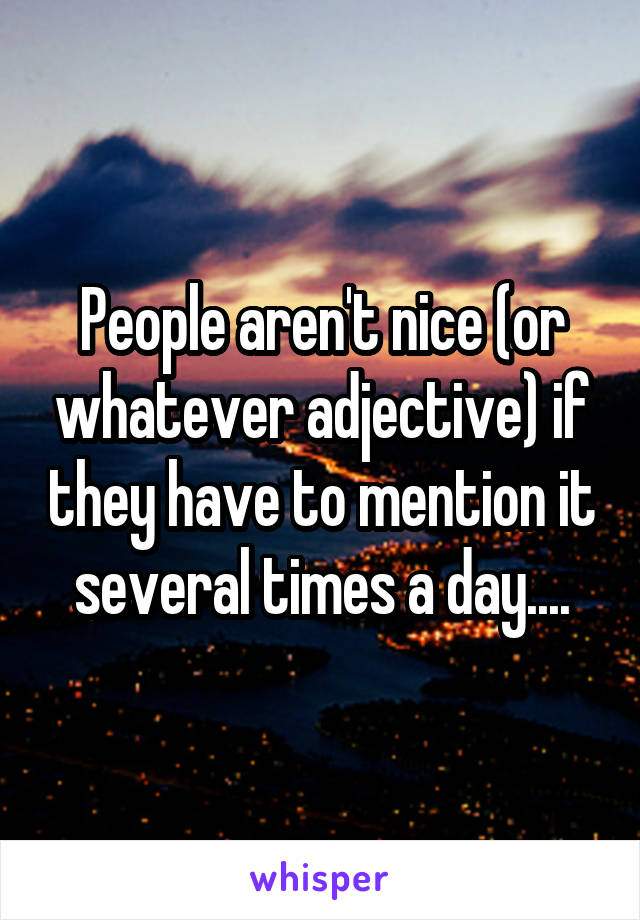 People aren't nice (or whatever adjective) if they have to mention it several times a day....