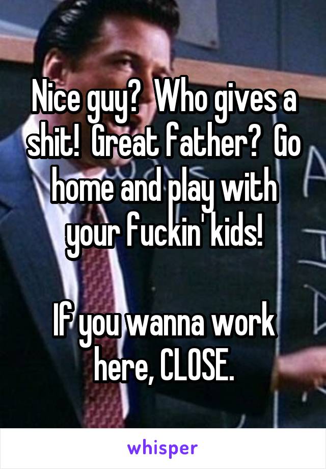 Nice guy?  Who gives a shit!  Great father?  Go home and play with your fuckin' kids!

If you wanna work here, CLOSE.