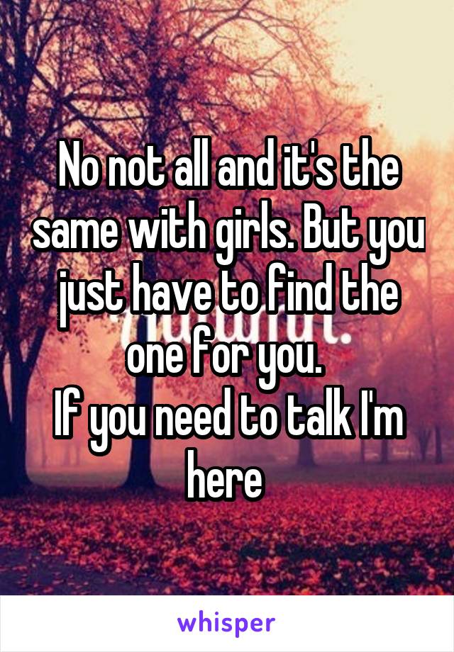 No not all and it's the same with girls. But you just have to find the one for you. 
If you need to talk I'm here 