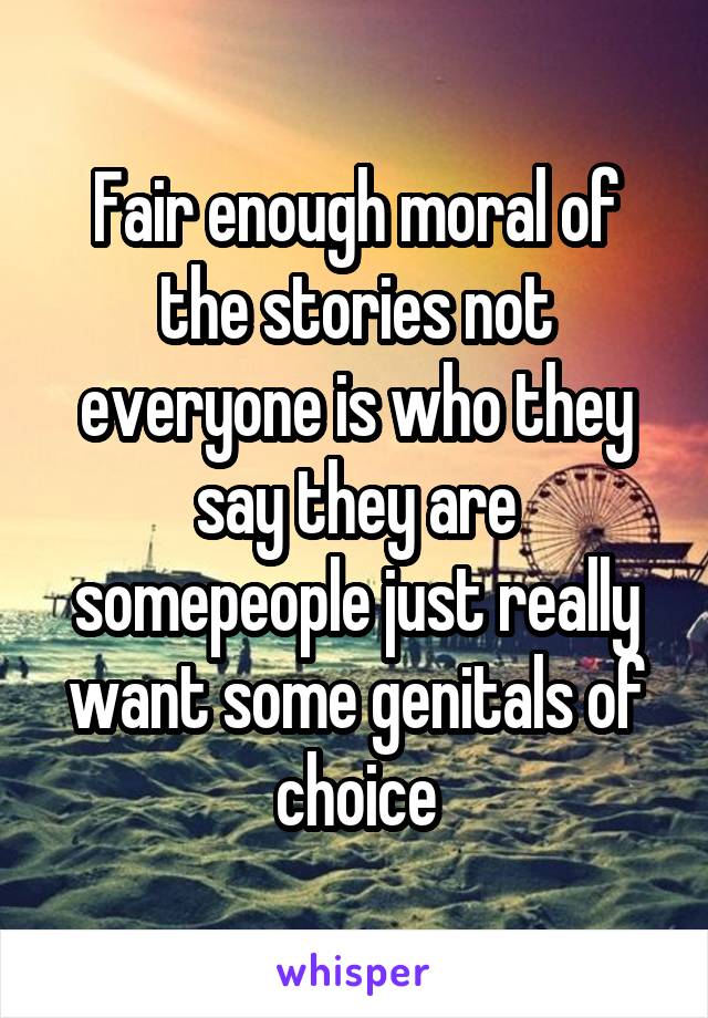 Fair enough moral of the stories not everyone is who they say they are somepeople just really want some genitals of choice