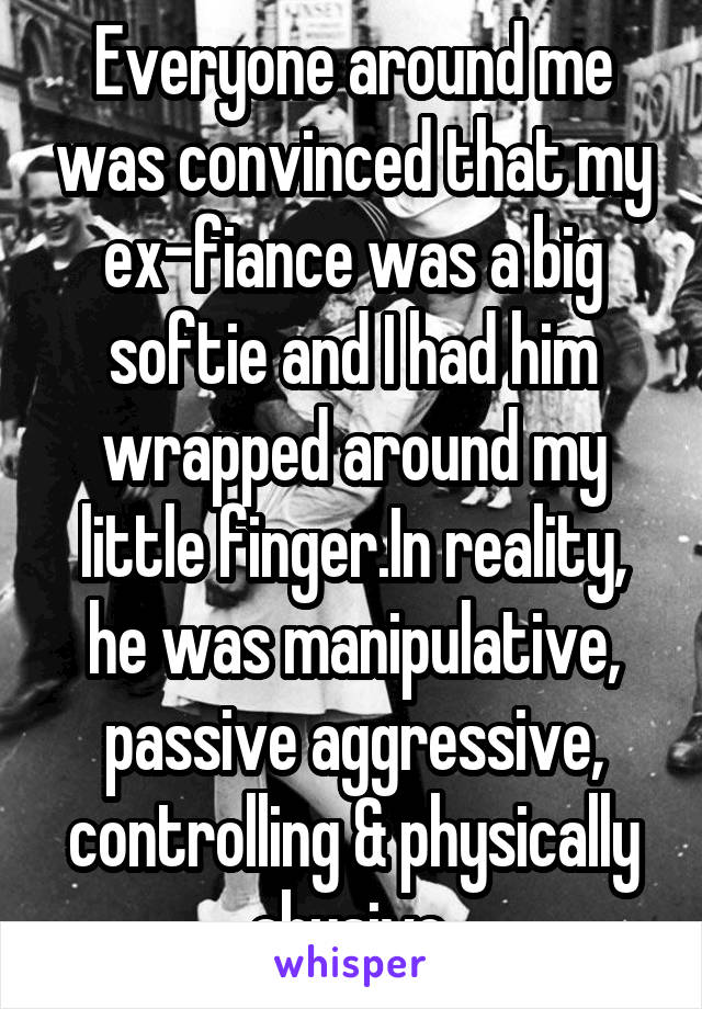 Everyone around me was convinced that my ex-fiance was a big softie and I had him wrapped around my little finger.In reality, he was manipulative, passive aggressive, controlling & physically abusive.