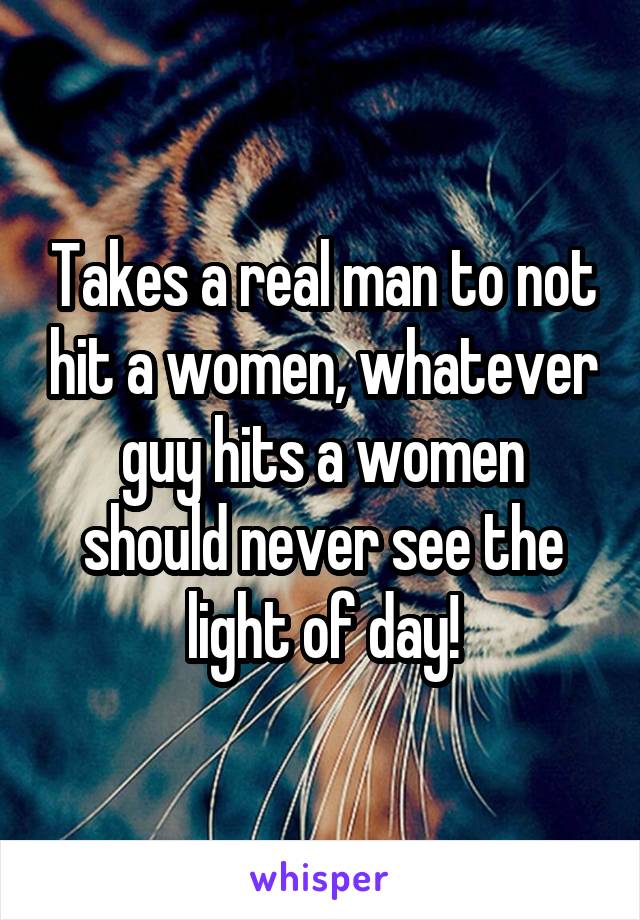 Takes a real man to not hit a women, whatever guy hits a women should never see the light of day!