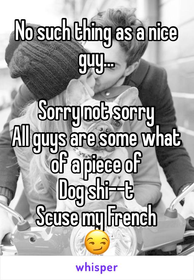 No such thing as a nice guy...

Sorry not sorry 
All guys are some what of a piece of 
Dog shi--t
Scuse my French
😏