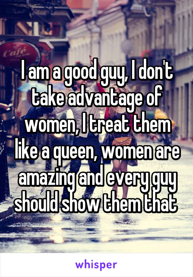 I am a good guy, I don't take advantage of women, I treat them like a queen, women are amazing and every guy should show them that 