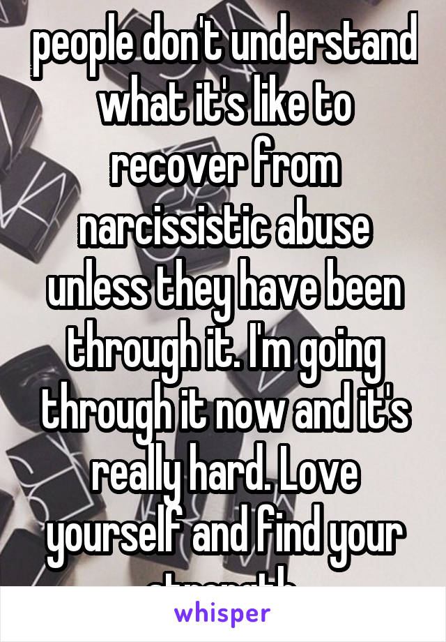 people don't understand what it's like to recover from narcissistic abuse unless they have been through it. I'm going through it now and it's really hard. Love yourself and find your strength.