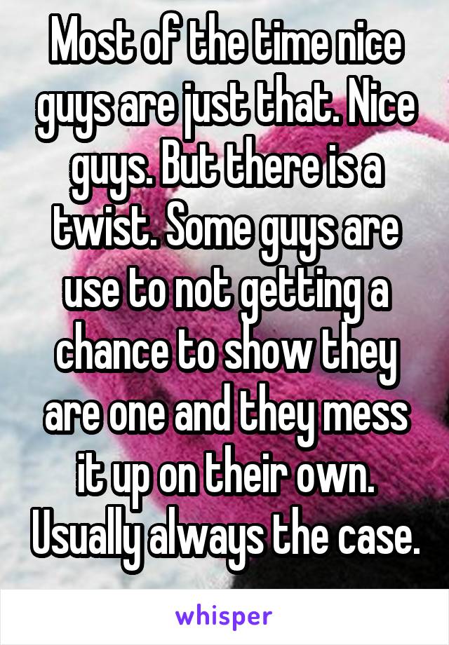 Most of the time nice guys are just that. Nice guys. But there is a twist. Some guys are use to not getting a chance to show they are one and they mess it up on their own. Usually always the case. 