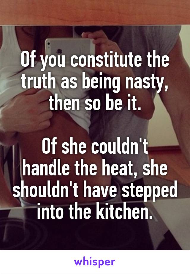 Of you constitute the truth as being nasty, then so be it.

Of she couldn't handle the heat, she shouldn't have stepped into the kitchen.