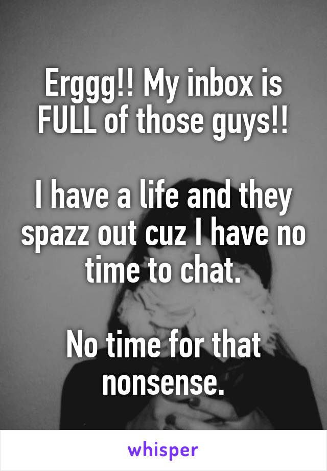 Erggg!! My inbox is FULL of those guys!!

I have a life and they spazz out cuz I have no time to chat.

No time for that nonsense.