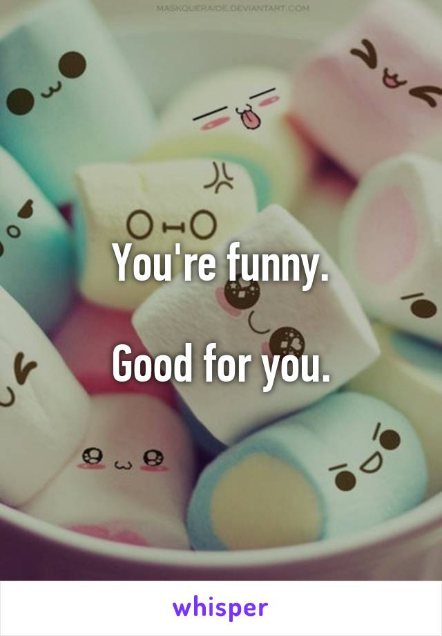 You're funny.

Good for you.