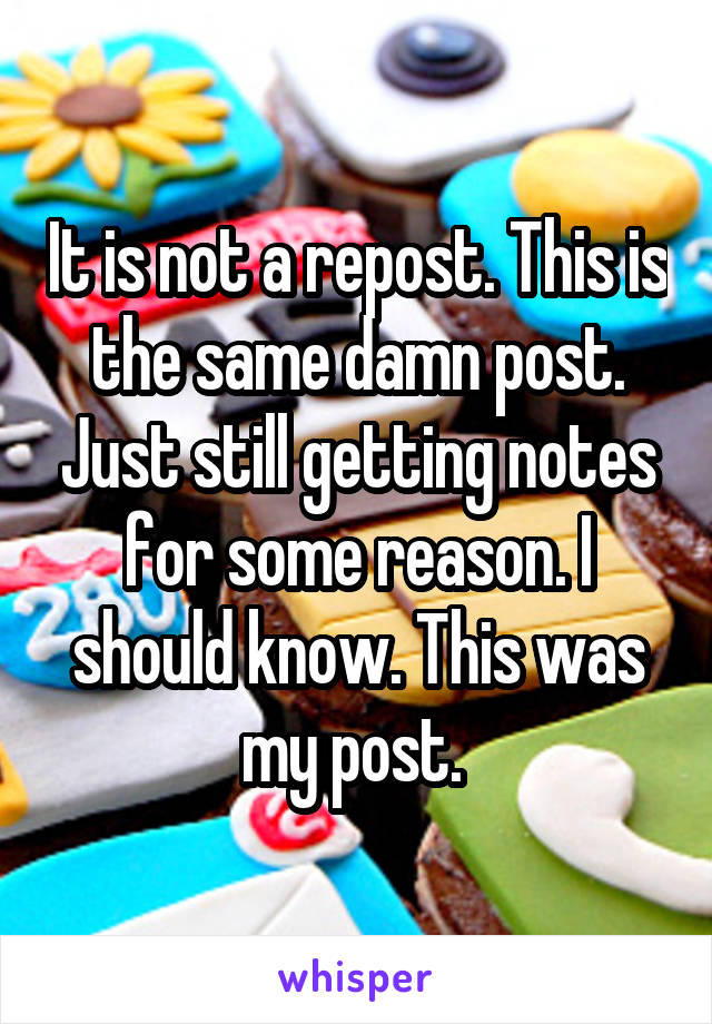 It is not a repost. This is the same damn post. Just still getting notes for some reason. I should know. This was my post. 