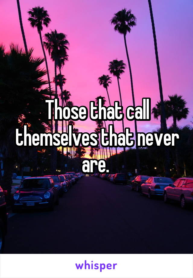 Those that call themselves that never are. 