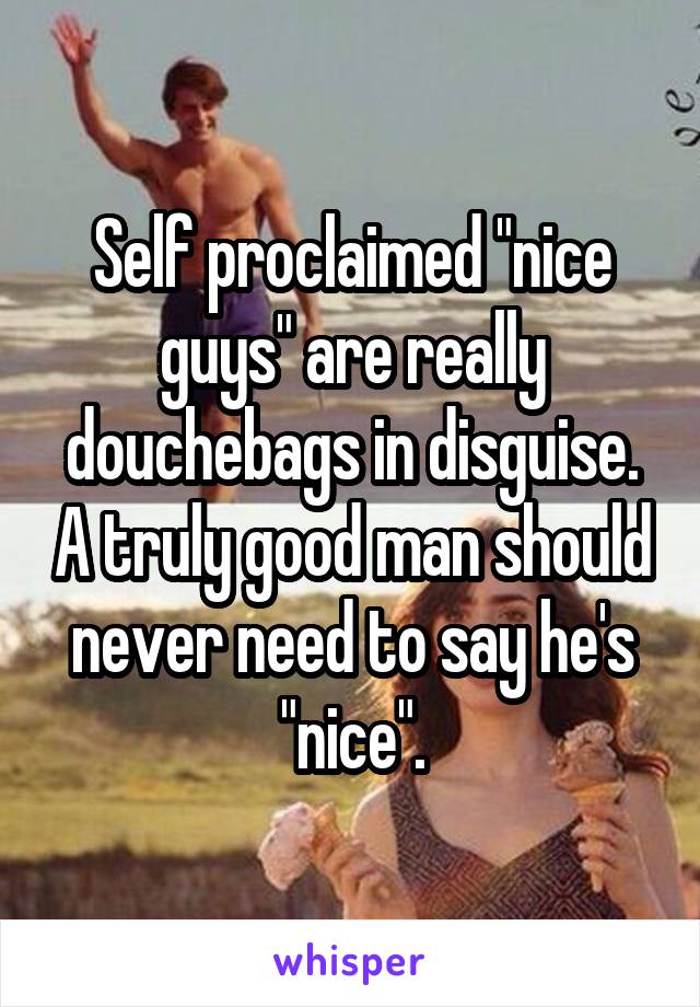 Self proclaimed "nice guys" are really douchebags in disguise. A truly good man should never need to say he's "nice".