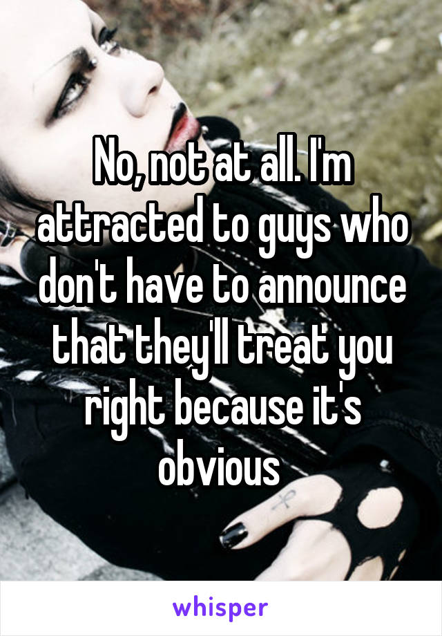 No, not at all. I'm attracted to guys who don't have to announce that they'll treat you right because it's obvious 