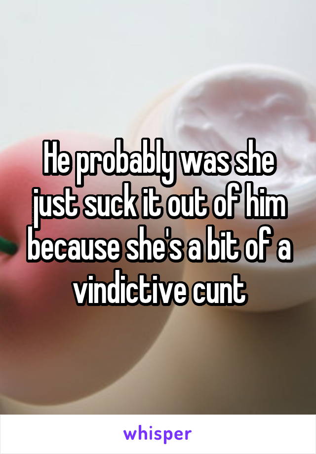 He probably was she just suck it out of him because she's a bit of a vindictive cunt