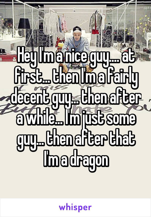 Hey I'm a nice guy.... at first... then I'm a fairly decent guy... then after a while... I'm just some guy... then after that I'm a dragon