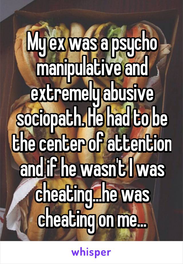 My ex was a psycho manipulative and extremely abusive sociopath. He had to be the center of attention and if he wasn't I was cheating...he was cheating on me...