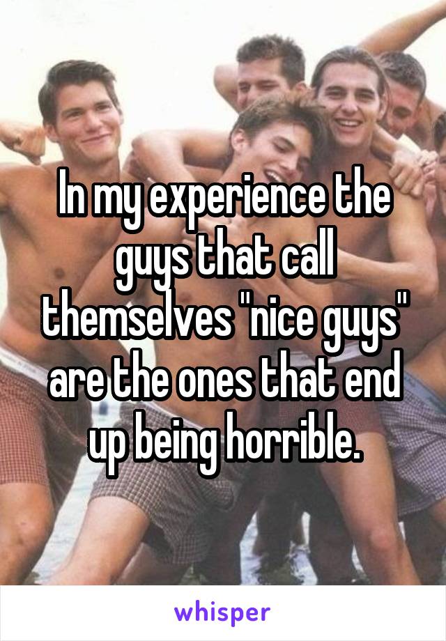 In my experience the guys that call themselves "nice guys" are the ones that end up being horrible.