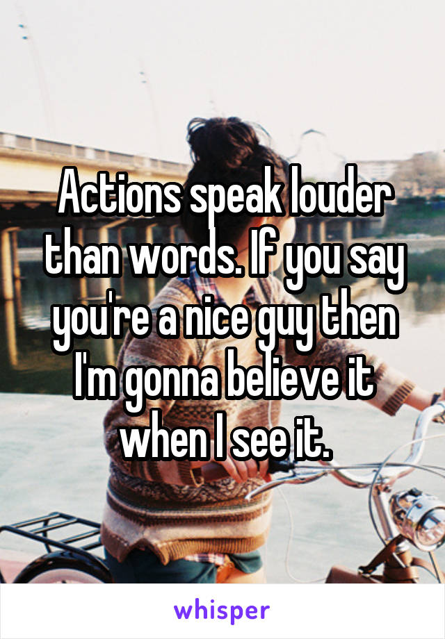 Actions speak louder than words. If you say you're a nice guy then I'm gonna believe it when I see it.