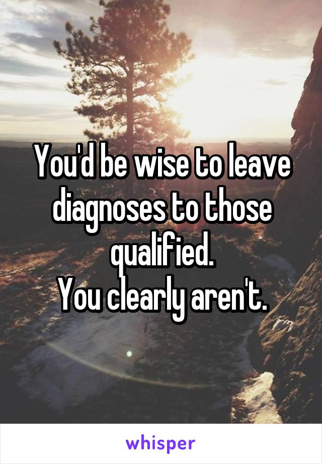 You'd be wise to leave diagnoses to those qualified.
You clearly aren't.