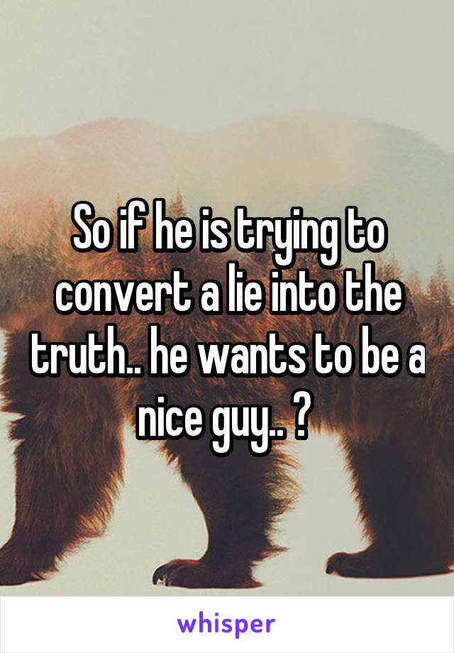 So if he is trying to convert a lie into the truth.. he wants to be a nice guy.. ? 