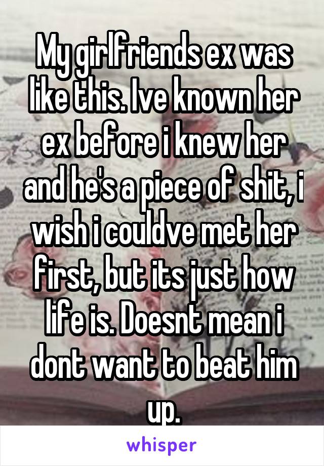 My girlfriends ex was like this. Ive known her ex before i knew her and he's a piece of shit, i wish i couldve met her first, but its just how life is. Doesnt mean i dont want to beat him up.