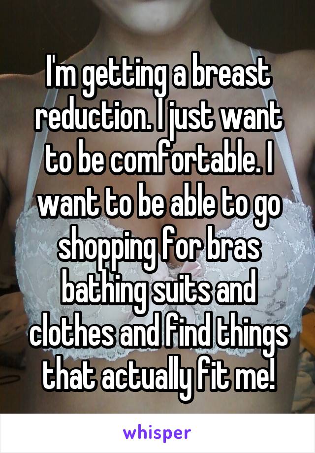 I'm getting a breast reduction. I just want to be comfortable. I want to be able to go shopping for bras bathing suits and clothes and find things that actually fit me!