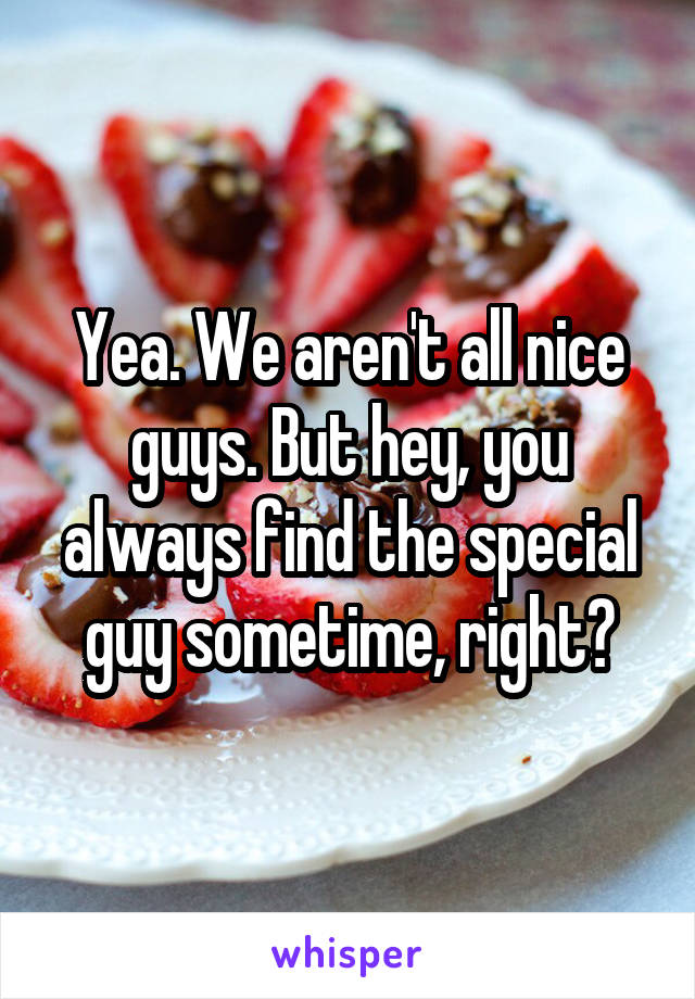 Yea. We aren't all nice guys. But hey, you always find the special guy sometime, right?