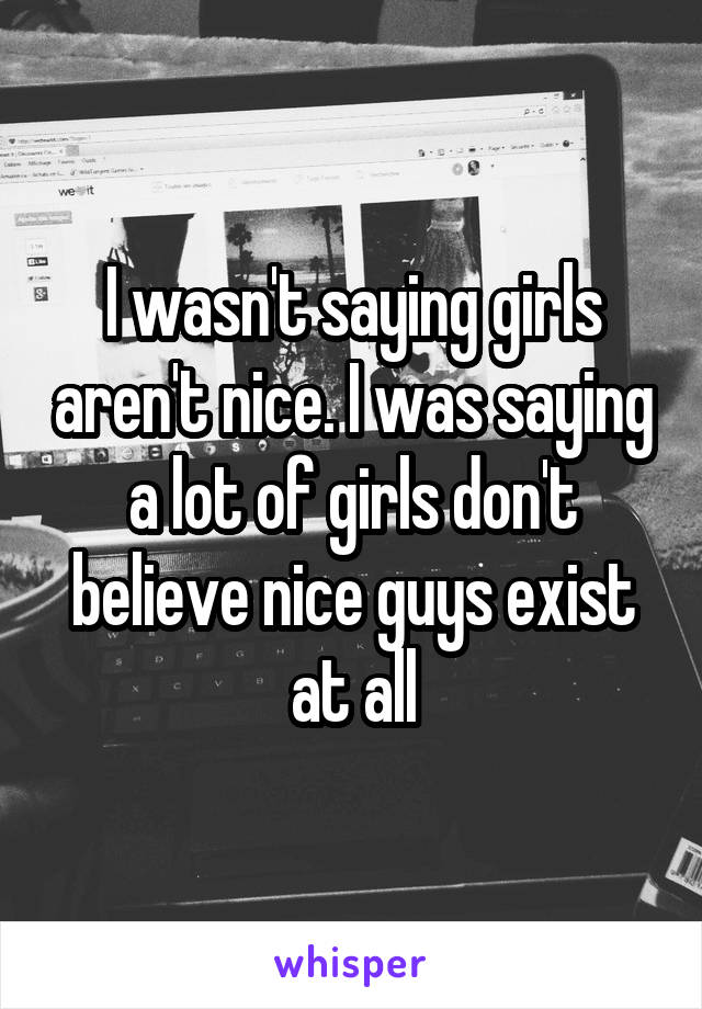 I wasn't saying girls aren't nice. I was saying a lot of girls don't believe nice guys exist at all