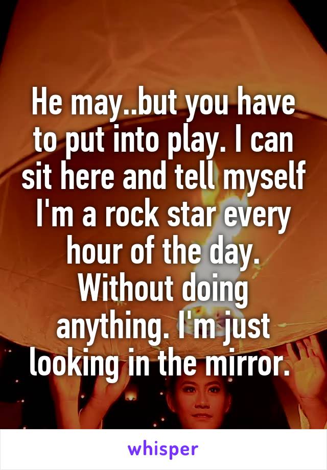 He may..but you have to put into play. I can sit here and tell myself I'm a rock star every hour of the day. Without doing anything. I'm just looking in the mirror. 