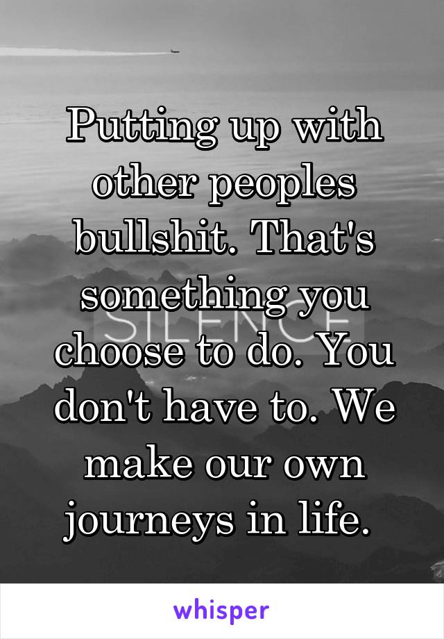 Putting up with other peoples bullshit. That's something you choose to do. You don't have to. We make our own journeys in life. 