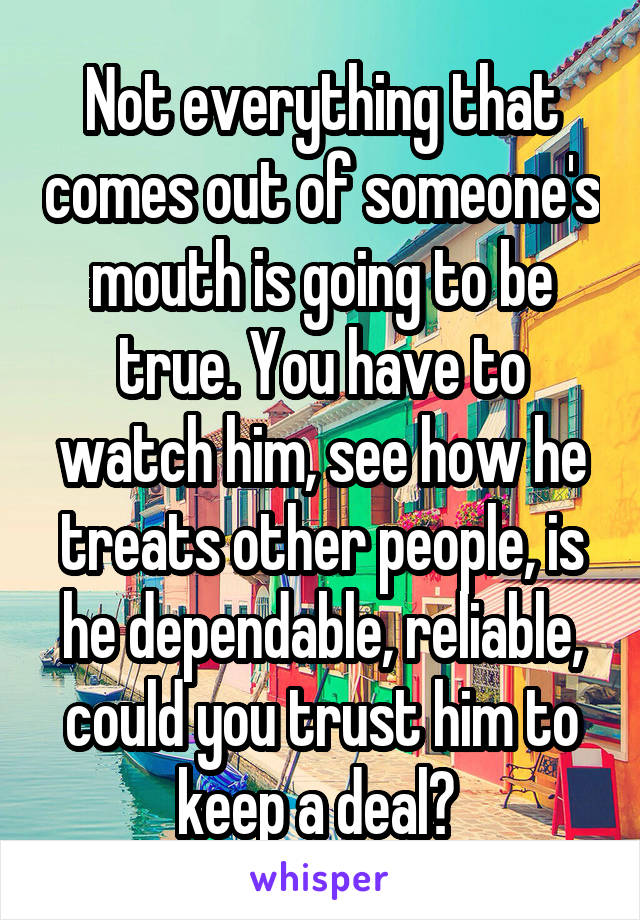 Not everything that comes out of someone's mouth is going to be true. You have to watch him, see how he treats other people, is he dependable, reliable, could you trust him to keep a deal? 